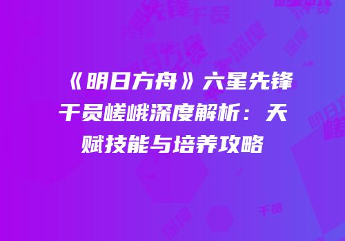《明日方舟》六星先锋干员嵯峨深度解析：天赋技能与培养攻略