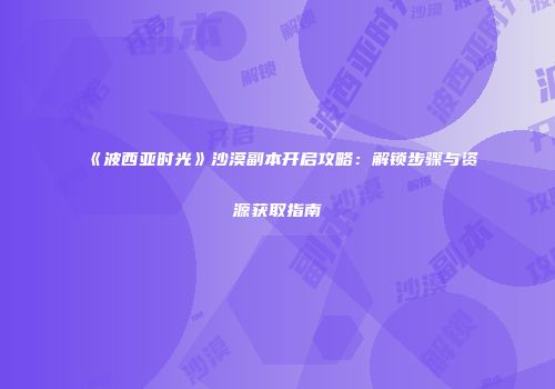 《波西亚时光》沙漠副本开启攻略：解锁步骤与资源获取指南