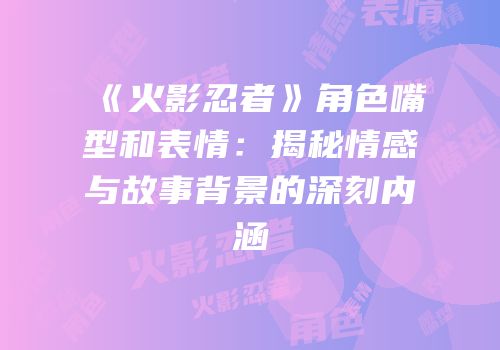 《火影忍者》角色嘴型和表情：揭秘情感与故事背景的深刻内涵