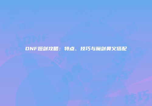 DNF短剑攻略：特点、技巧与魔剑奥义搭配