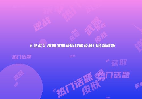 《逆战》皮肤武器获取攻略及热门话题解析