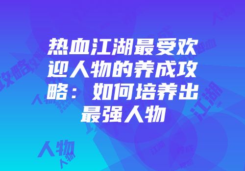 热血江湖最受欢迎人物的养成攻略:如何培养出最强人物