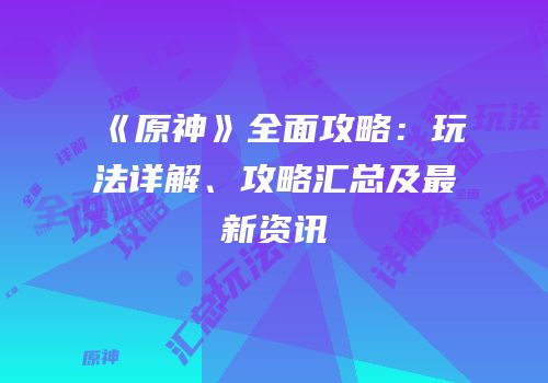 《原神》全面攻略：玩法详解、攻略汇总及最新资讯