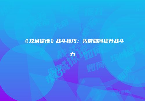 《攻城掠地》战斗技巧：先帝如何提升战斗力
