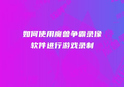 如何使用魔兽争霸录像软件进行游戏录制