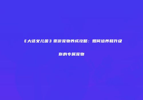 《大话女儿国》页游宠物养成攻略:如何培养和升级你的专属宠物