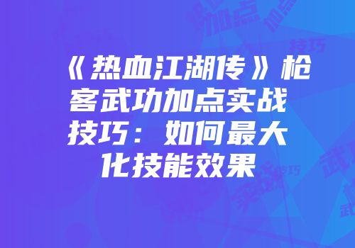 《热血江湖传》枪客武功加点实战技巧:如何最大化技能效果