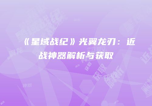 《星域战纪》光翼龙刃：近战神器解析与获取