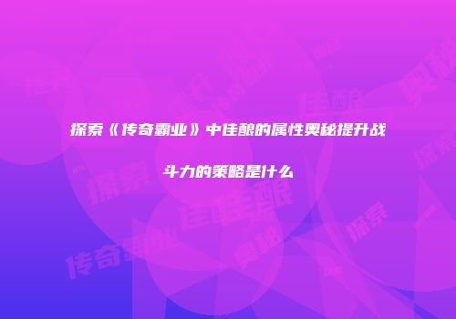 探索《传奇霸业》中佳酿的属性奥秘提升战斗力的策略是什么