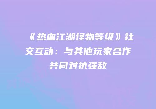 《热血江湖怪物等级》社交互动：与其他玩家合作共同对抗强敌