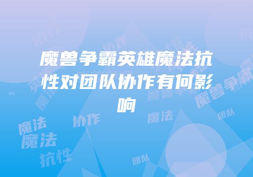 魔兽争霸英雄魔法抗性对团队协作有何影响