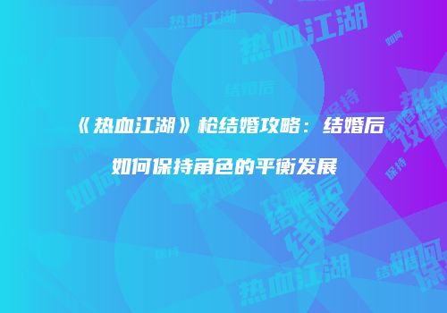 《热血江湖》枪结婚攻略:结婚后如何保持角色的平衡发展