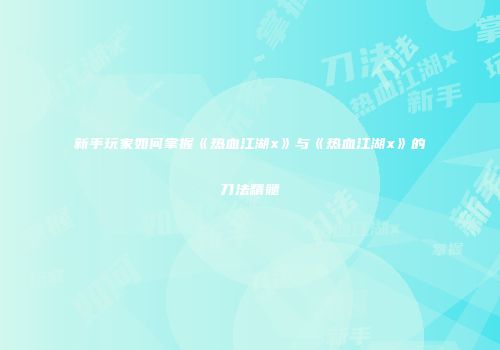 新手玩家如何掌握《热血江湖x》与《热血江湖x》的刀法精髓
