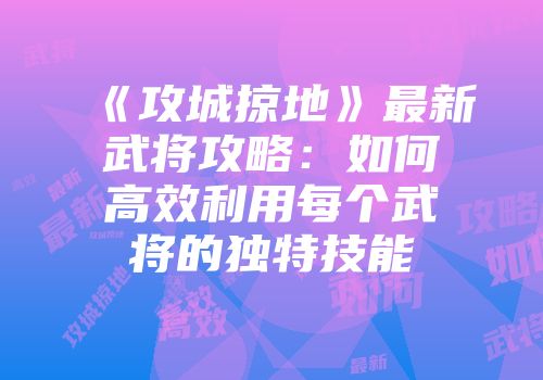 《攻城掠地》最新武将攻略:如何高效利用每个武将的独特技能