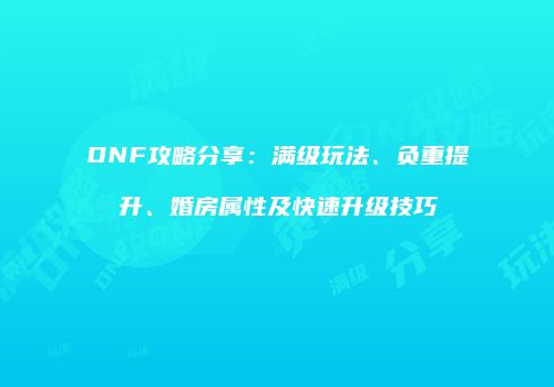 DNF攻略分享：满级玩法、负重提升、婚房属性及快速升级技巧