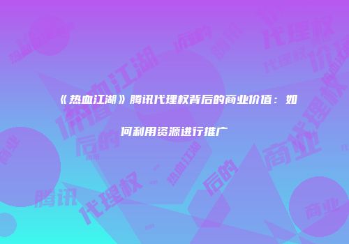 《热血江湖》腾讯代理权背后的商业价值：如何利用资源进行推广