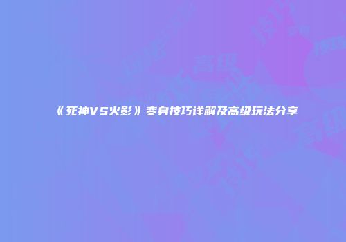 《死神VS火影》变身技巧详解及高级玩法分享