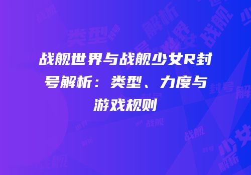 战舰世界与战舰少女R封号解析：类型、力度与游戏规则