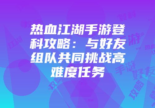 热血江湖手游登科攻略：与好友组队共同挑战高难度任务