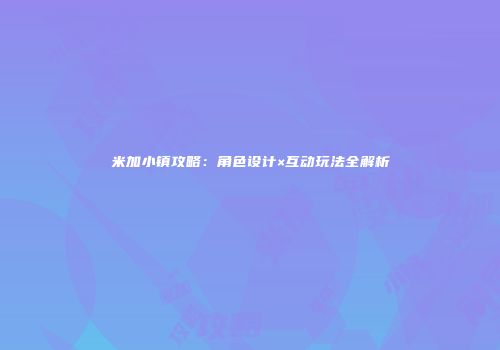 米加小镇攻略：角色设计×互动玩法全解析
