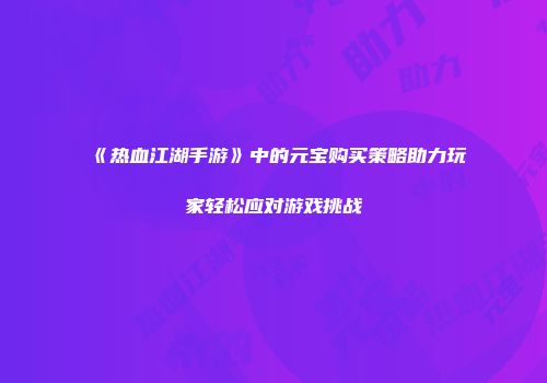 《热血江湖手游》中的元宝购买策略助力玩家轻松应对游戏挑战