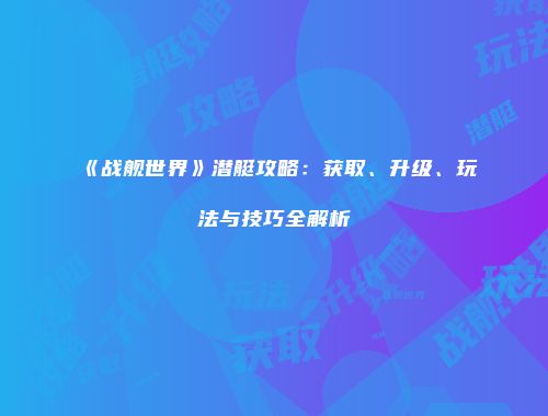 《战舰世界》潜艇攻略：获取、升级、玩法与技巧全解析