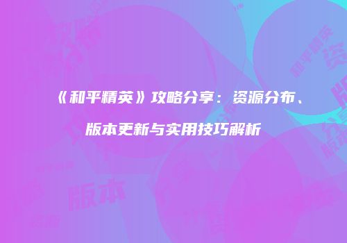 《和平精英》攻略分享：资源分布、版本更新与实用技巧解析