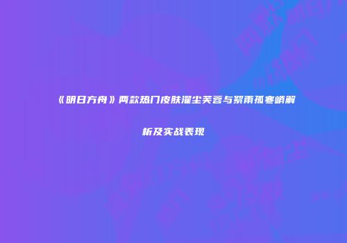《明日方舟》两款热门皮肤濯尘芙蓉与絮雨孤寒峭解析及实战表现