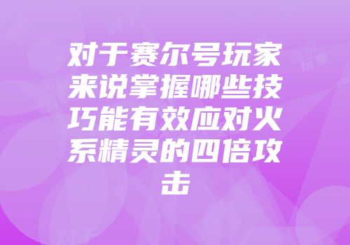 对于赛尔号玩家来说掌握哪些技巧能有效应对火系精灵的四倍攻击