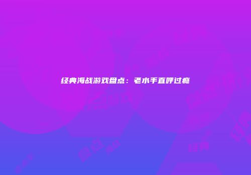 经典海战游戏盘点：老水手直呼过瘾