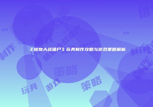《植物大战僵尸》玩具制作攻略与游戏策略解析