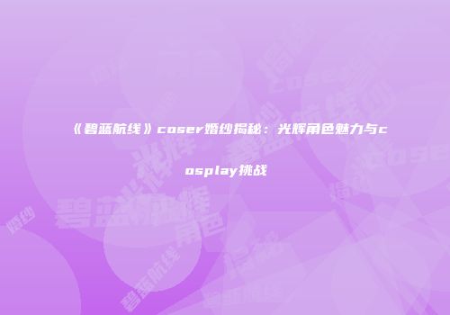 《碧蓝航线》coser婚纱揭秘：光辉角色魅力与cosplay挑战