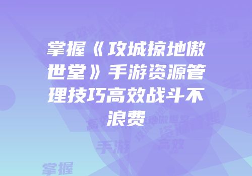 掌握《攻城掠地傲世堂》手游资源管理技巧高效战斗不浪费