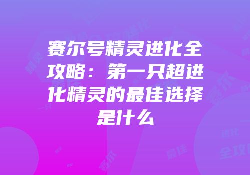 赛尔号精灵进化全攻略：第一只超进化精灵的最佳选择是什么