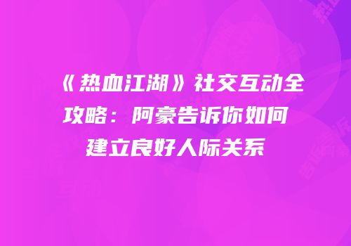 《热血江湖》社交互动全攻略：阿豪告诉你如何建立良好人际关系