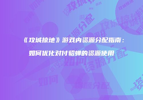《攻城掠地》游戏内资源分配指南：如何优化对付貂蝉的资源使用