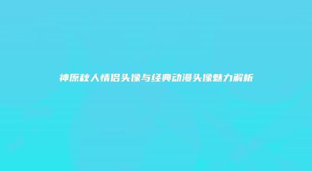 神原秋人情侣头像与经典动漫头像魅力解析