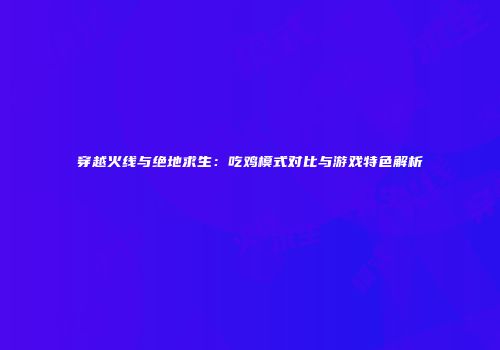 穿越火线与绝地求生：吃鸡模式对比与游戏特色解析