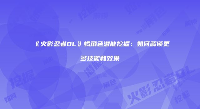 《火影忍者OL》蝎角色潜能挖掘：如何解锁更多技能和效果