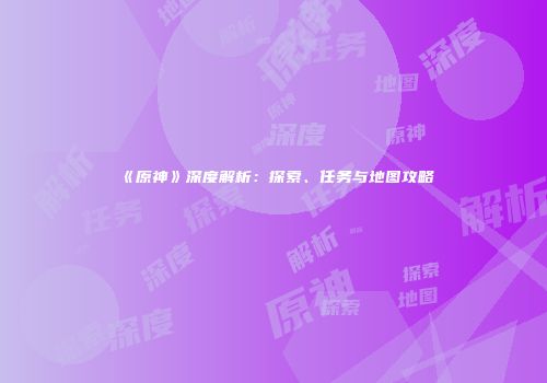 《原神》深度解析：探索、任务与地图攻略
