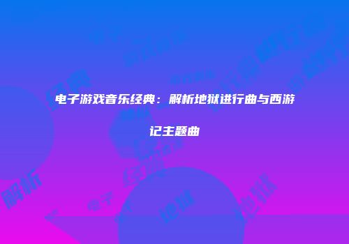 电子游戏音乐经典：解析地狱进行曲与西游记主题曲