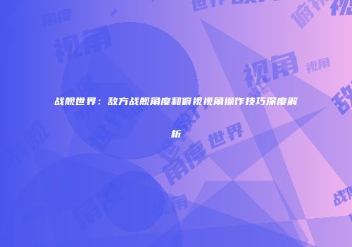 战舰世界：敌方战舰角度和俯视视角操作技巧深度解析
