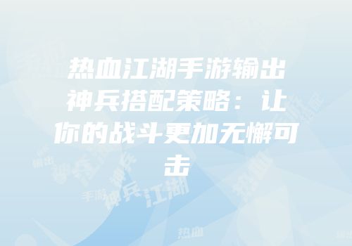热血江湖手游输出神兵搭配策略：让你的战斗更加无懈可击