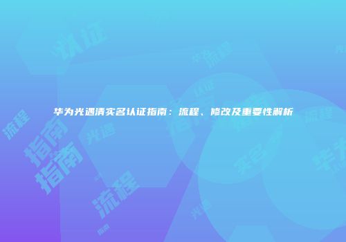 华为光遇清实名认证指南：流程、修改及重要性解析
