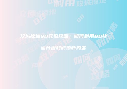 攻城掠地QB充值攻略：如何利用QB快速升级和解锁新内容