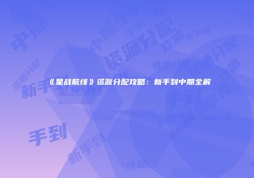 《星战航线》资源分配攻略：新手到中期全解