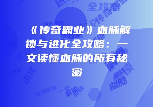《传奇霸业》血脉解锁与进化全攻略：一文读懂血脉的所有秘密