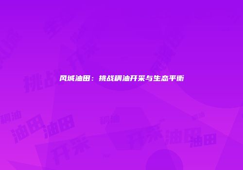 风城油田：挑战稠油开采与生态平衡