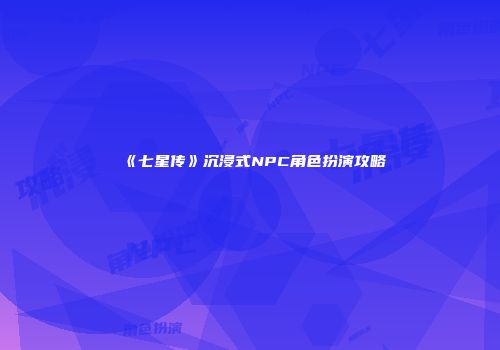 《七星传》沉浸式NPC角色扮演攻略