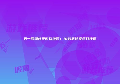 五一假期旅行游戏推荐：10款旅途娱乐好伴侣